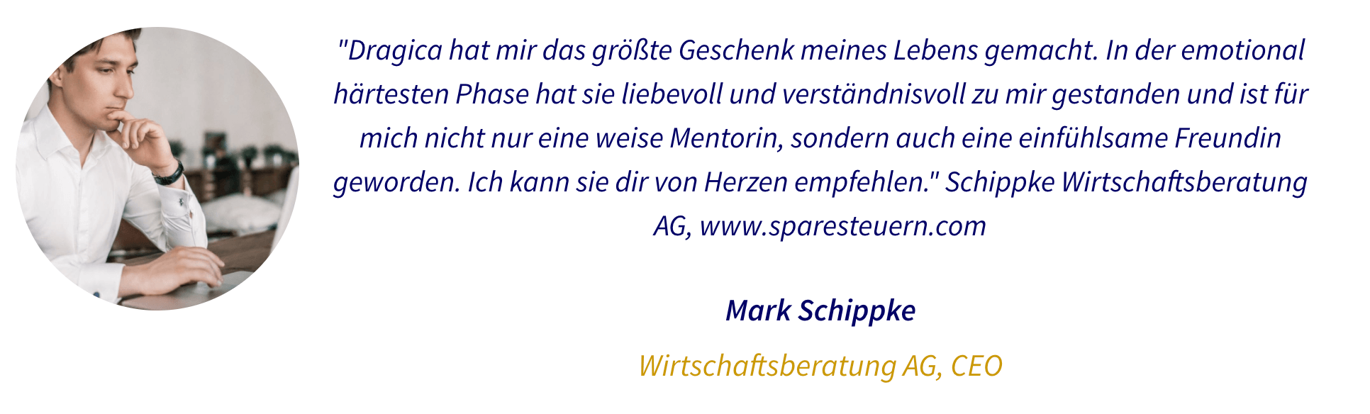 Testimonial: Dragica hat mir das größte Geschenk meines Lebens gemacht. In der emotional härtesten Phase hat sie liebevoll und verständnisvoll zu mir gestanden und ist für mich nicht nur eine weise Mentorin, sondern auch eine einfühlsame Freundin geworden. Ich kann sie dir von Herzen empfehlen." Schippke Wirtschaftsberatung AG, www.sparesteuern.com Mark Schippke Wirtschaftsberatung AG, CEO